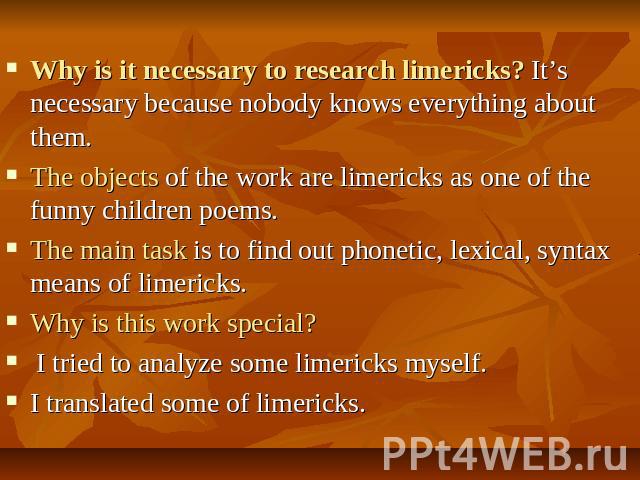 Why is it necessary to research limericks? It’s necessary because nobody knows everything about them. The objects of the work are limericks as one of the funny children poems.The main task is to find out phonetic, lexical, syntax means of limericks.…