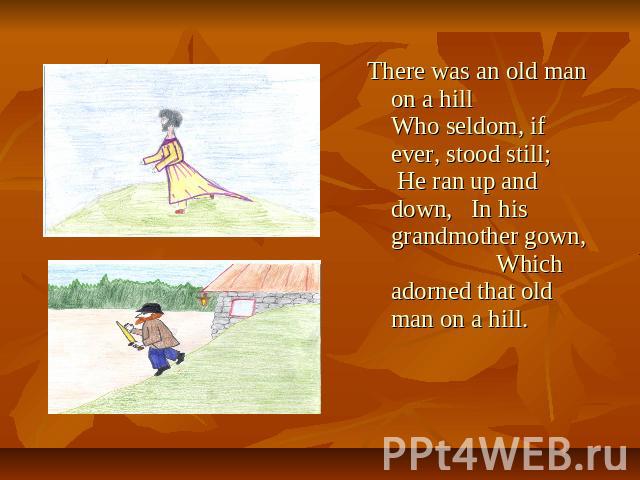 There was an old man on a hill Who seldom, if ever, stood still; He ran up and down, In his grandmother gown, Which adorned that old man on a hill.