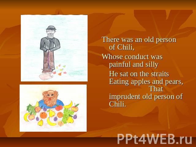 There was an old person of Chili, Whose conduct was painful and silly He sat on the straits Eating apples and pears, That imprudent old person of Chili.