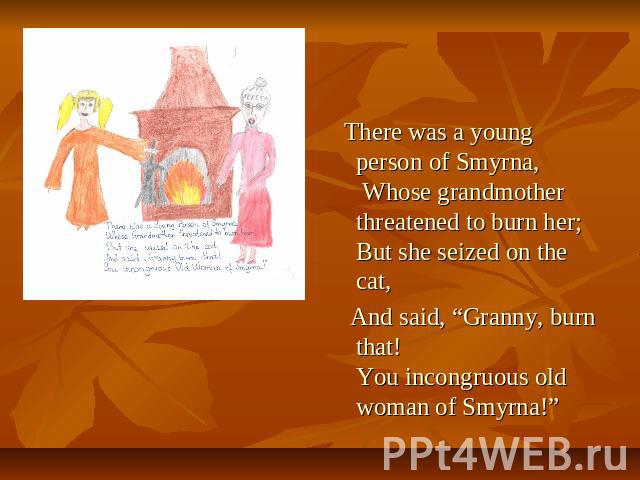 There was a young person of Smyrna, Whose grandmother threatened to burn her; But she seized on the cat, And said, “Granny, burn that! You incongruous old woman of Smyrna!”