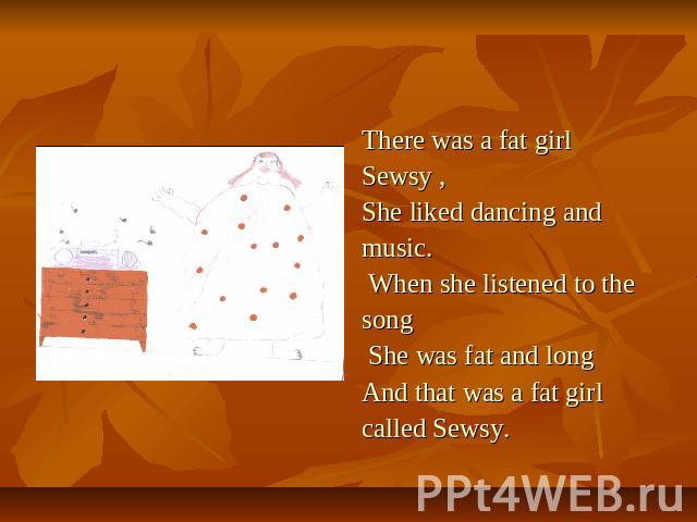 There was a fat girl Sewsy ,She liked dancing andmusic. When she listened to thesong She was fat and long And that was a fat girl called Sewsy.