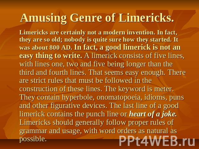 Amusing Genre of Limericks. Limericks are certainly not a modern invention. In fact, they are so old; nobody is quite sure how they started. It was about 800 AD. In fact, a good limerick is not an easy thing to write. A limerick consists of five lin…