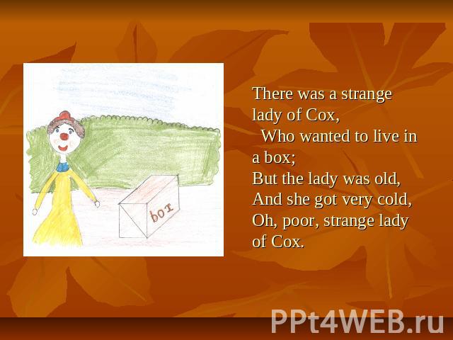 There was a strange lady of Cox, Who wanted to live in a box; But the lady was old, And she got very cold, Oh, poor, strange lady of Cox.