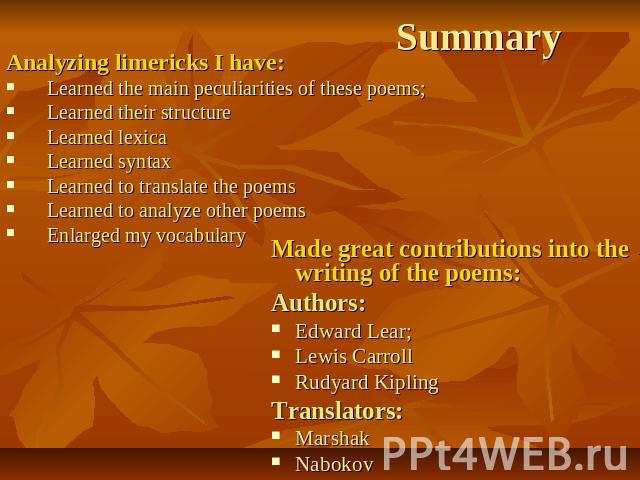 Summary Analyzing limericks I have:Learned the main peculiarities of these poems;Learned their structureLearned lexicaLearned syntaxLearned to translate the poemsLearned to analyze other poemsEnlarged my vocabulary Made great contributions into the …