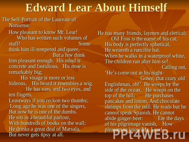Edward Lear About Himself The Self-Portrait of the Laureate of Nonsense How pleasant to know Mr. Lear! Who has written such volumes of stuff! Some think him ill-tempered and queer, But a few think him pleasant enough. His mind is concrete and fastid…