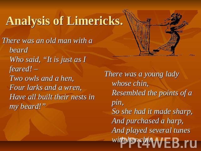Analysis of Limericks. There was an old man with a beard Who said, “It is just as I feared! – Two owls and a hen, Four larks and a wren, Have all built their nests in my beard!” There was a young lady whose chin, Resembled the points of a pin, So sh…