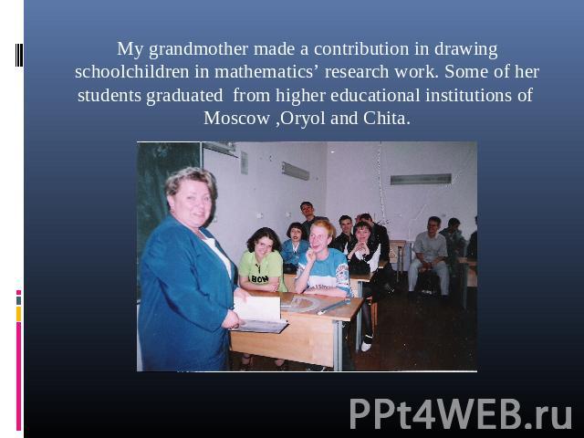My grandmother made a contribution in drawing schoolchildren in mathematics’ research work. Some of her students graduated from higher educational institutions of Moscow ,Oryol and Chita.