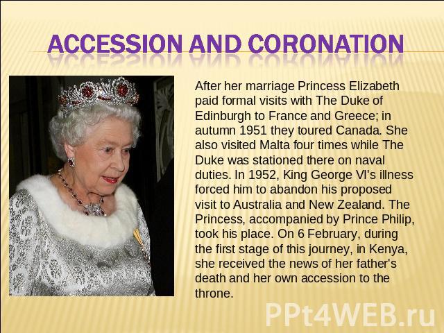 ACCESSION AND CORONATION After her marriage Princess Elizabeth paid formal visits with The Duke of Edinburgh to France and Greece; in autumn 1951 they toured Canada. She also visited Malta four times while The Duke was stationed there on naval dutie…