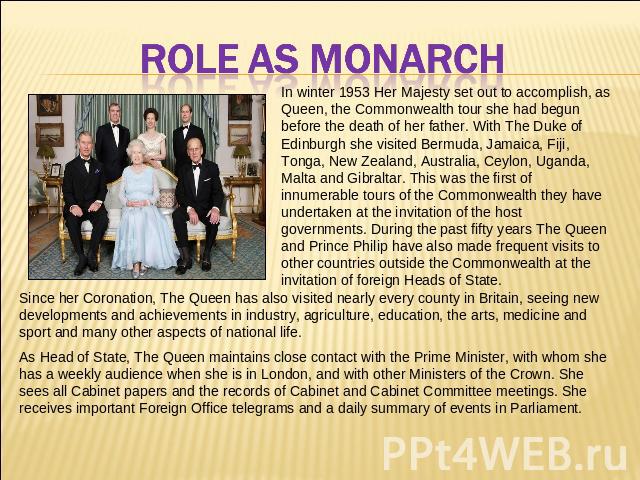 ROLE AS MONARCH In winter 1953 Her Majesty set out to accomplish, as Queen, the Commonwealth tour she had begun before the death of her father. With The Duke of Edinburgh she visited Bermuda, Jamaica, Fiji, Tonga, New Zealand, Australia, Ceylon, Uga…