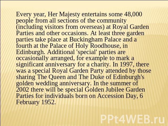 Every year, Her Majesty entertains some 48,000 people from all sections of the community (including visitors from overseas) at Royal Garden Parties and other occasions. At least three garden parties take place at Buckingham Palace and a fourth at th…