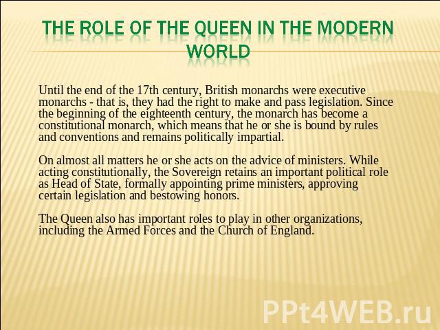THE ROLE OF THE QUEEN IN THE MODERN WORLD Until the end of the 17th century, British monarchs were executive monarchs - that is, they had the right to make and pass legislation. Since the beginning of the eighteenth century, the monarch has become a…