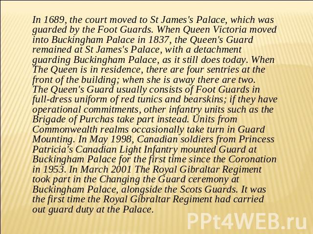 In 1689, the court moved to St James's Palace, which was guarded by the Foot Guards. When Queen Victoria moved into Buckingham Palace in 1837, the Queen's Guard remained at St James's Palace, with a detachment guarding Buckingham Palace, as it still…
