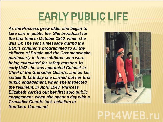 EARLY PUBLIC LIFE As the Princess grew older she began to take part in public life. She broadcast for the first time in October 1940, when she was 14; she sent a message during the BBC's children's programmed to all the children of Britain and the C…