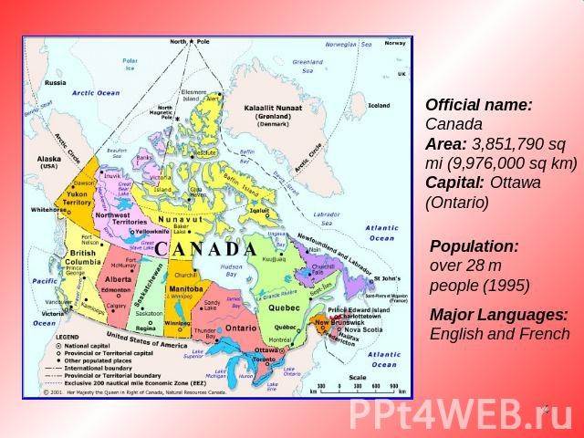 Official name: CanadaArea: 3,851,790 sq mi (9,976,000 sq km)Capital: Ottawa (Ontario) Population: over 28 m people (1995) Major Languages: English and French