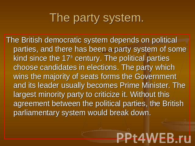 The party system. The British democratic system depends on political parties, and there has been a party system of some kind since the 17th century. The political parties choose candidates in elections. The party which wins the majority of seats for…