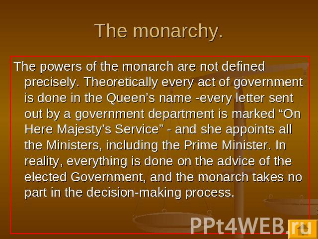 The monarchy. The powers of the monarch are not defined precisely. Theoretically every act of government is done in the Queen’s name -every letter sent out by a government department is marked “On Here Majesty’s Service” - and she appoints all the M…