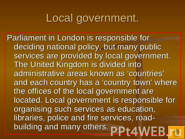 Local government. Parliament in London is responsible for deciding national policy, but many public services are provided by local government. The United Kingdom is divided into administrative areas known as ‘countries’ and each country has a ‘count…