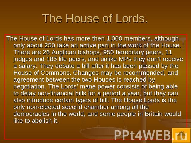 The House of Lords. The House of Lords has more then 1,000 members, although only about 250 take an active part in the work of the House. There are 26 Anglican bishops, 950 hereditary peers, 11 judges and 185 life peers, and unlike MPs they don’t re…