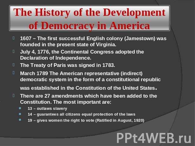 The History of the Development of Democracy in America 1607 – The first successful English colony (Jamestown) was founded in the present state of Virginia.July 4, 1776, the Continental Congress adopted the Declaration of Independence. The Treaty of …