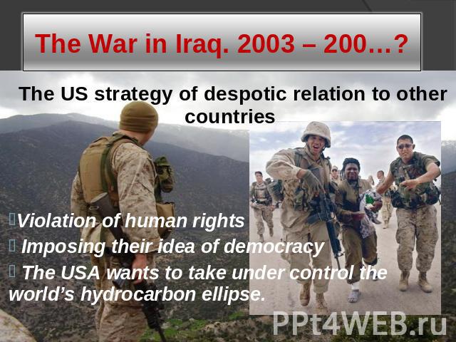 The War in Iraq. 2003 – 200…? The US strategy of despotic relation to other countriesViolation of human rights Imposing their idea of democracy The USA wants to take under control the world’s hydrocarbon ellipse.