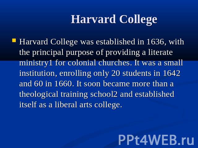 Harvard College Harvard College was established in 1636, with the principal purpose of providing a literate ministry1 for colonial churches. It was a small institution, enrolling only 20 students in 1642 and 60 in 1660. It soon became more than a th…