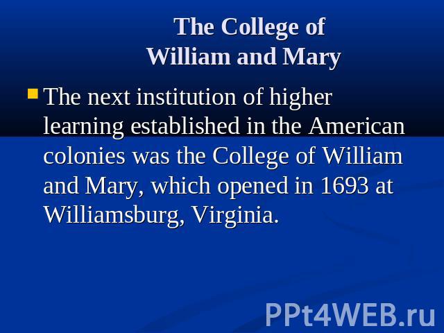 The College of William and Mary The next institution of higher learning established in the American colonies was the College of William and Mary, which opened in 1693 at Williamsburg, Virginia.