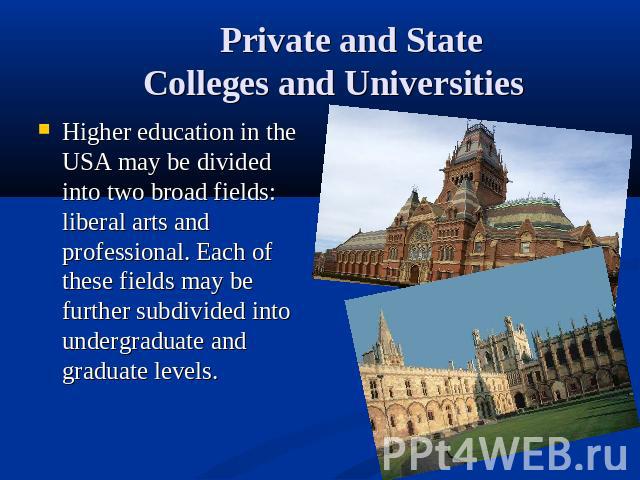 Private and State Colleges and Universities Higher education in the USA may be divided into two broad fields: liberal arts and professional. Each of these fields may be further subdivided into undergraduate and graduate levels.