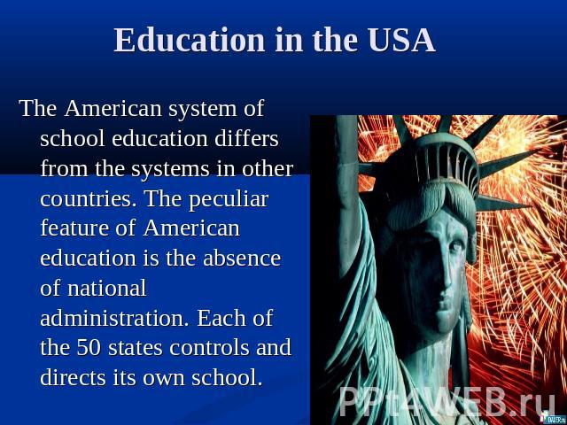 Education in the USA The American system of school education differs from the systems in other countries. The peculiar feature of American education is the absence of national administration. Each of the 50 states controls and directs its own school.