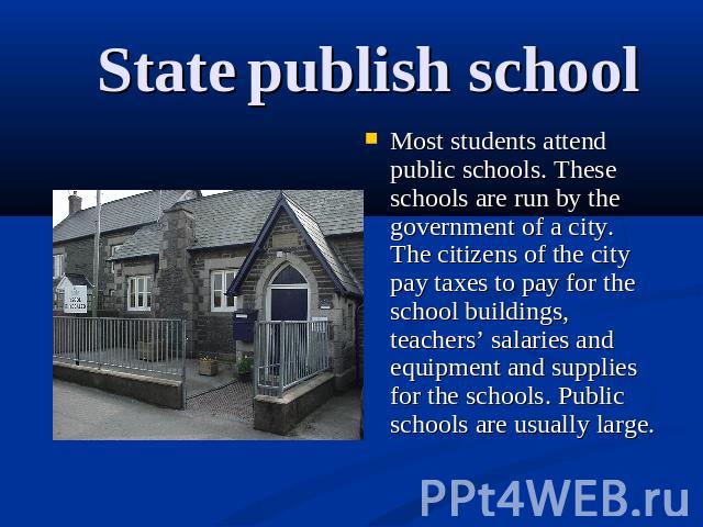 State publish school Most students attend public schools. These schools are run by the government of a city. The citizens of the city pay taxes to pay for the school buildings, teachers’ salaries and equipment and supplies for the schools. Public sc…