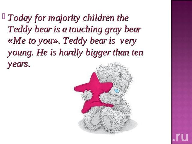 Today for majority children the Teddy bear is a touching gray bear «Me to you». Teddy bear is very young. He is hardly bigger than ten years.