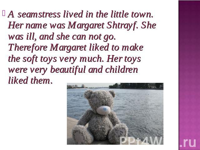 A seamstress lived in the little town. Her name was Margaret Shtrayf. She was ill, and she can not go. Therefore Margaret liked to make the soft toys very much. Her toys were very beautiful and children liked them.