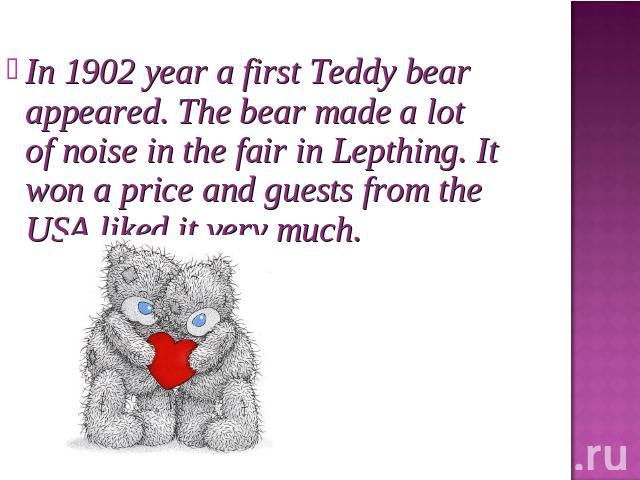 In 1902 year a first Teddy bear appeared. The bear made a lot of noise in the fair in Lepthing. It won a price and guests from the USA liked it very much.