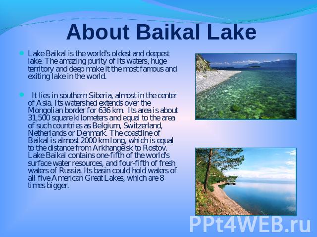 About Baikal Lake Lake Baikal is the world's oldest and deepest lake. The amazing purity of its waters, huge territory and deep make it the most famous and exiting lake in the world. It lies in southern Siberia, almost in the center of Asia. Its wat…