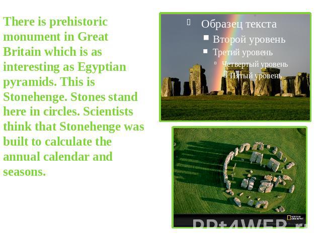 There is prehistoric monument in Great Britain which is as interesting as Egyptian pyramids. This is Stonehenge. Stones stand here in circles. Scientists think that Stonehenge was built to calculate the annual calendar and seasons.