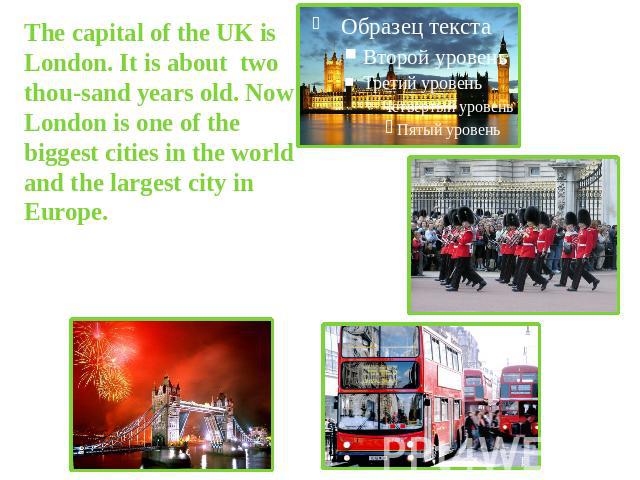 The capital of the UK is London. It is about two thou-sand years old. Now London is one of the biggest cities in the world and the largest city in Europe.