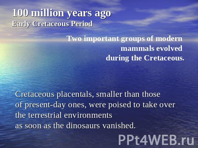 100 million years agoEarly Cretaceous PeriodTwo important groups of modern mammals evolved during the Cretaceous. Cretaceous placentals, smaller than those of present-day ones, were poised to take over the terrestrial environments as soon as the din…