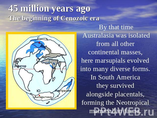 45 million years agoThe beginning of Cenozoic era By that time Australasia was isolated from all other continental masses, here marsupials evolved into many diverse forms. In South America they survived alongside placentals, forming the Neotropical …