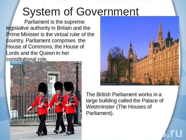 System of Government Parliament is the supreme legislative authority in Britain and the Prime Minister is the virtual ruler of the country. Parliament comprises the House of Commons, the House of Lords and the Queen in her constitutional role. The B…