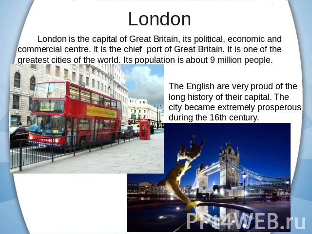 London is the capital of Great Britain, its political, economic and commercial centre. It is the chief port of Great Britain. It is one of the greatest cities of the world. Its population is about 9 million people. The English are very proud of the …