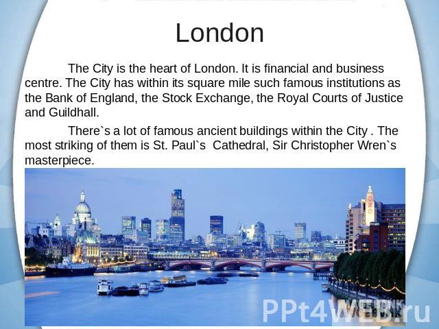 The City is the heart of London. It is financial and business centre. The City has within its square mile such famous institutions as the Bank of England, the Stock Exchange, the Royal Courts of Justice and Guildhall.There`s a lot of famous ancient …