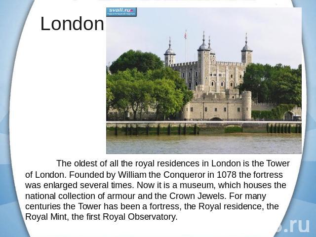 The oldest of all the royal residences in London is the Tower of London. Founded by William the Conqueror in 1078 the fortress was enlarged several times. Now it is a museum, which houses the national collection of armour and the Crown Jewels. For m…