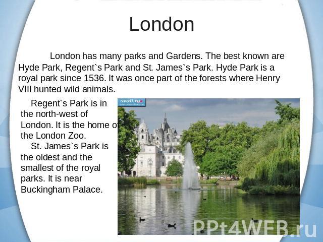 London has many parks and Gardens. The best known are Hyde Park, Regent`s Park and St. James`s Park. Hyde Park is a royal park since 1536. It was once part of the forests where Henry VIII hunted wild animals. Regent`s Park is in the north-west of Lo…