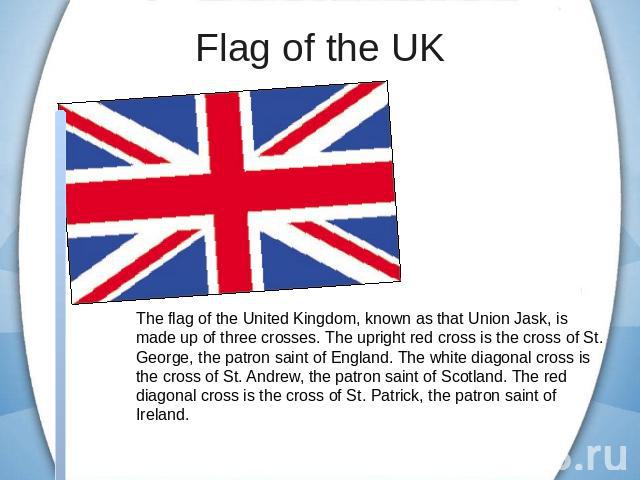 Flag of the UK The flag of the United Kingdom, known as that Union Jask, is made up of three crosses. The upright red cross is the cross of St. George, the patron saint of England. The white diagonal cross is the cross of St. Andrew, the patron sain…