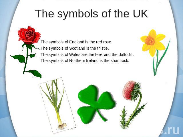 The symbols of England is the red rose.The symbols of Scotland is the thistle.The symbols of Wales are the leek and the daffodil .The symbols of Northern Ireland is the shamrock.