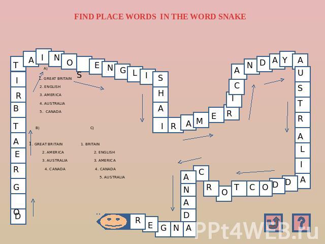 FIND PLACE WORDS IN THE WORD SNAKE A) 1. GREAT BRITAIN 2. ENGLISH 3. AMERICA 4. AUSTRALIA 5. CANADA B) C) 1. GREAT BRITAIN 1. BRITAIN 2. AMERICA 2. ENGLISH 3. AUSTRALIA 3. AMERICA 4. CANADA 4. CANADA 5. AUSTRALIA