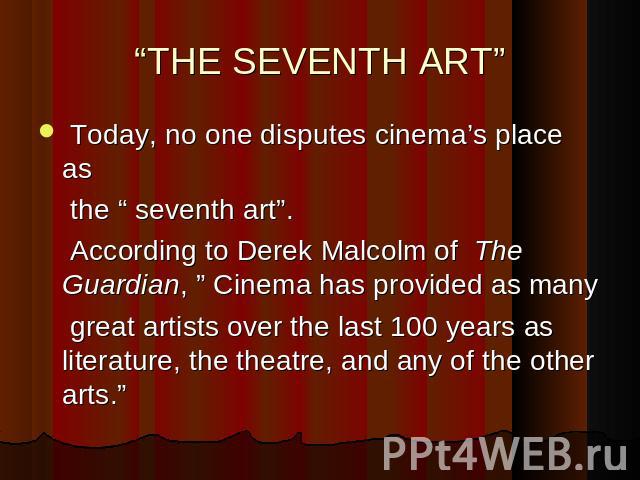 “THE SEVENTH ART” Today, no one disputes cinema’s place as the “ seventh art”. According to Derek Malcolm of The Guardian, ” Cinema has provided as many great artists over the last 100 years as literature, the theatre, and any of the other arts.”