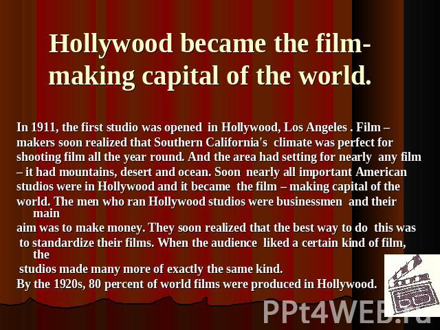 Hollywood became the film-making capital of the world. In 1911, the first studio was opened in Hollywood, Los Angeles . Film – makers soon realized that Southern California's climate was perfect for shooting film all the year round. And the area had…