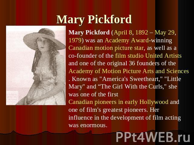 Mary Pickford Mary Pickford (April 8, 1892 – May 29, 1979) was an Academy Award-winning Canadian motion picture star, as well as a co-founder of the film studio United Artists and one of the original 36 founders of the Academy of Motion Picture Arts…