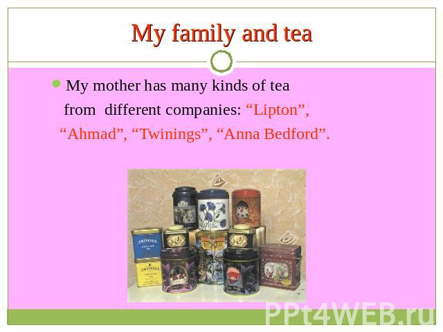 My family and tea My mother has many kinds of tea from different companies: “Lipton”, “Ahmad”, “Twinings”, “Anna Bedford”.