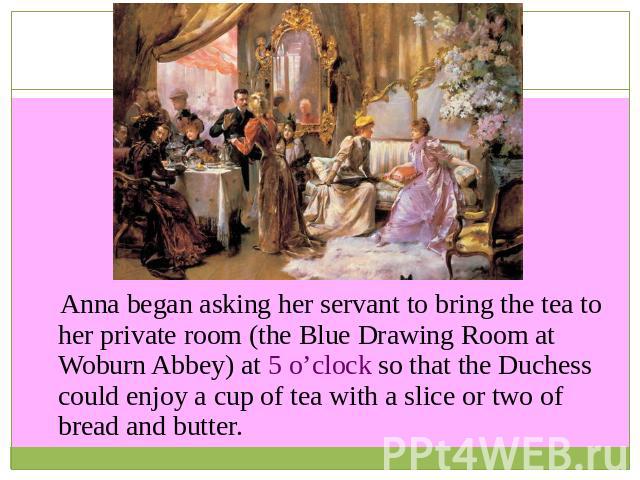 Anna began asking her servant to bring the tea to her private room (the Blue Drawing Room at Woburn Abbey) at 5 o’clock so that the Duchess could enjoy a cup of tea with a slice or two of bread and butter.